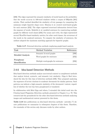 40 Chapter 2 Academic Plagiarism Detection
[290]. The edges expressed the semantic similarity of words based on the probability
that the words co-occur in 100-word windows within a corpus of DBpedia [301]
articles. Their method identified the similarity of text passages by computing the
minimum weight bipartite clique cover. Momtaz et al. created word-based graphs
for each sentence [352]. The edges expressed structural information derived from
the sequence of words. Mohebbi et al. modeled sentences by constructing multiple
graphs for different word classes [350]. For nouns and verbs, the edges represented
several WordNet-based similarity metrics; for other word classes, the occurrence of
the words in the analyzed sentences. To compute the similarity of sentences, the
authors adapted the maximum matching approach for bipartite graphs.
Table 2.17. External detection methods employing graph-based analysis.
Task Method Variation References
Detailed Analysis
Semantic bi-word graphs [290]
Word graphs for sentences [352]
Paraphrase
Identification
Multiple word-graphs for sentences [350]
2.4.6 Idea-based Detection Methods
Idea-based detection methods analyze non-textual content to complement methods
that analyze lexical, syntactic, and semantic text similarity. Gipp & Beel intro-
duced the idea for this class of detection methods [169]. They proposed analyzing
the sequences of in-text citations in academic documents for similar patterns. Such
patterns can indicate a high semantic similarity of the documents’ content, regard-
less of whether the text has been paraphrased or translated.
In collaboration with Bela Gipp and others, I extended this initial work into the
Citation-based Plagiarism Detection methods presented in Chapter 3, p. 79. This
research laid the groundwork for the other idea-based detection methods analyzing
images and mathematical content presented in this thesis.
Table 2.18 lists publications on idea-based detection methods—asterisks (*) de-
note publications we summarize in subsequent chapters of this thesis. Therefore,
the remainder of this section only discusses works by other authors.
 