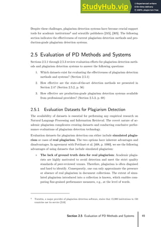 49
Section 2.5 Evaluation of PD Methods and Systems
Despite these challenges, plagiarism detection systems have become crucial support
tools for academic institutions6 and scientific publishers [245], [305]. The following
section indicates the effectiveness of current plagiarism detection methods and pro-
duction-grade plagiarism detection systems.
2.5 Evaluation of PD Methods and Systems
Sections 2.5.1 through 2.5.3 review evaluation efforts for plagiarism detection meth-
ods and plagiarism detection systems to answer the following questions:
1. Which datasets exist for evaluating the effectiveness of plagiarism detection
methods and systems? (Section 2.5.1)
2. How effective are the state-of-the-art detection methods we presented in
Section 2.4? (Section 2.5.2, p. 56)
3. How effective are production-grade plagiarism detection systems available
from professional providers? (Section 2.5.3, p. 68)
2.5.1 Evaluation Datasets for Plagiarism Detection
The availability of datasets is essential for performing any empirical research on
Natural Language Processing and Information Retrieval. The covert nature of ac-
ademic plagiarism complicates creating datasets and conducting conclusive perfor-
mance evaluations of plagiarism detection technology.
Evaluation datasets for plagiarism detection can either include simulated plagia-
rism or cases of real plagiarism. The two options have inherent advantages and
disadvantages. In agreement with Potthast et al. [408, p. 1000], we see the following
advantages of using datasets that include simulated plagiarism:
» The lack of ground truth data for real plagiarism: Academic plagia-
rists are highly motivated to avoid detection and meet the strict quality
standards of peer-reviewed venues. Therefore, plagiarism is often disguised
and hard to identify. Consequently, one can only approximate the presence
or absence of real plagiarism in document collections. The extent of simu-
lated plagiarism introduced into a collection is known, which enables com-
puting fine-grained performance measures, e.g., at the level of words.
6 Turnitin, a major provider of plagiarism detection software, states that 15,000 institutions in 150
countries use its service [510]
 