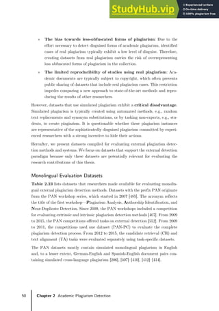 50 Chapter 2 Academic Plagiarism Detection
» The bias towards less-obfuscated forms of plagiarism: Due to the
effort necessary to detect disguised forms of academic plagiarism, identified
cases of real plagiarism typically exhibit a low level of disguise. Therefore,
creating datasets from real plagiarism carries the risk of overrepresenting
less obfuscated forms of plagiarism in the collection.
» The limited reproducibility of studies using real plagiarism: Aca-
demic documents are typically subject to copyright, which often prevents
public sharing of datasets that include real plagiarism cases. This restriction
impedes comparing a new approach to state-of-the-art methods and repro-
ducing the results of other researchers.
However, datasets that use simulated plagiarism exhibit a critical disadvantage.
Simulated plagiarism is typically created using automated methods, e.g., random
text replacements and synonym substitutions, or by tasking non-experts, e.g., stu-
dents, to create plagiarism. It is questionable whether these plagiarism instances
are representative of the sophisticatedly disguised plagiarism committed by experi-
enced researchers with a strong incentive to hide their actions.
Hereafter, we present datasets compiled for evaluating external plagiarism detec-
tion methods and systems. We focus on datasets that support the external detection
paradigm because only these datasets are potentially relevant for evaluating the
research contributions of this thesis.
Monolingual Evaluation Datasets
Table 2.23 lists datasets that researchers made available for evaluating monolin-
gual external plagiarism detection methods. Datasets with the prefix PAN originate
from the PAN workshop series, which started in 2007 [485]. The acronym reflects
the title of the first workshop—Plagiarism Analysis, Authorship Identification, and
Near-Duplicate Detection. Since 2009, the PAN workshops included a competition
for evaluating extrinsic and intrinsic plagiarism detection methods [407]. From 2009
to 2015, the PAN competitions offered tasks on external detection [552]. From 2009
to 2011, the competitions used one dataset (PAN-PC) to evaluate the complete
plagiarism detection process. From 2012 to 2015, the candidate retrieval (CR) and
text alignment (TA) tasks were evaluated separately using task-specific datasets.
The PAN datasets mostly contain simulated monolingual plagiarism in English
and, to a lesser extent, German-English and Spanish-English document pairs con-
taining simulated cross-language plagiarism [206], [407]–[410], [412]–[414].
 
