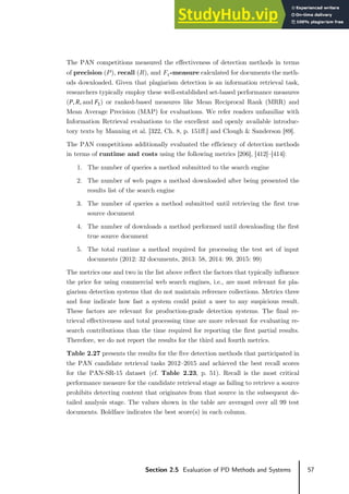 57
Section 2.5 Evaluation of PD Methods and Systems
The PAN competitions measured the effectiveness of detection methods in terms
of precision (𝑃𝑃), recall (𝑅𝑅), and 𝐹𝐹1‑measure calculated for documents the meth-
ods downloaded. Given that plagiarism detection is an information retrieval task,
researchers typically employ these well‑established set-based performance measures
(𝑃𝑃, 𝑅𝑅, and 𝐹𝐹1) or ranked-based measures like Mean Reciprocal Rank (MRR) and
Mean Average Precision (MAP) for evaluations. We refer readers unfamiliar with
Information Retrieval evaluations to the excellent and openly available introduc-
tory texts by Manning et al. [322, Ch. 8, p. 151ff.] and Clough & Sanderson [89].
The PAN competitions additionally evaluated the efficiency of detection methods
in terms of runtime and costs using the following metrics [206], [412]–[414]:
1. The number of queries a method submitted to the search engine
2. The number of web pages a method downloaded after being presented the
results list of the search engine
3. The number of queries a method submitted until retrieving the first true
source document
4. The number of downloads a method performed until downloading the first
true source document
5. The total runtime a method required for processing the test set of input
documents (2012: 32 documents, 2013: 58, 2014: 99, 2015: 99)
The metrics one and two in the list above reflect the factors that typically influence
the price for using commercial web search engines, i.e., are most relevant for pla-
giarism detection systems that do not maintain reference collections. Metrics three
and four indicate how fast a system could point a user to any suspicious result.
These factors are relevant for production-grade detection systems. The final re-
trieval effectiveness and total processing time are more relevant for evaluating re-
search contributions than the time required for reporting the first partial results.
Therefore, we do not report the results for the third and fourth metrics.
Table 2.27 presents the results for the five detection methods that participated in
the PAN candidate retrieval tasks 2012–2015 and achieved the best recall scores
for the PAN-SR-15 dataset (cf. Table 2.23, p. 51). Recall is the most critical
performance measure for the candidate retrieval stage as failing to retrieve a source
prohibits detecting content that originates from that source in the subsequent de-
tailed analysis stage. The values shown in the table are averaged over all 99 test
documents. Boldface indicates the best score(s) in each column.
 