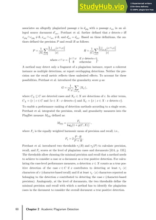 60 Chapter 2 Academic Plagiarism Detection
associates an allegedly plagiarized passage 𝑥𝑥 in 𝑑𝑑plg with a passage 𝑥𝑥src in an al-
leged source document 𝑑𝑑′src. Potthast et al. further defined that 𝑥𝑥 detects 𝑐𝑐 iff
𝑥𝑥plg ∩ 𝑐𝑐plg ≠ ∅, 𝑥𝑥src ∩ 𝑐𝑐src ≠ ∅, and 𝑑𝑑src
′
= 𝑑𝑑src. Based on these definitions, the au-
thors defined the precision 𝑃𝑃 and recall 𝑅𝑅 as follows:
𝑃𝑃 =
1
|𝑋𝑋|
�
�⋃ (𝑐𝑐 ⊓ 𝑥𝑥)
𝑐𝑐∈𝐶𝐶
�
|𝑥𝑥|
𝑥𝑥∈𝑋𝑋
𝑅𝑅 =
1
|𝐶𝐶|
�
�⋃ (𝑐𝑐 ⊓ 𝑥𝑥)
𝑥𝑥∈𝑋𝑋
�
|𝑐𝑐|
𝑐𝑐∈𝐶𝐶
where 𝑐𝑐 ⊓ 𝑥𝑥 = �
𝑐𝑐 ∩ 𝑥𝑥 if 𝑥𝑥 detects 𝑐𝑐
∅ otherwise
�.
A method may detect only a fragment of a plagiarism instance, report a coherent
instance as multiple detections, or report overlapping detections. Neither the pre-
cision nor the recall metric reflects these undesired effects. To account for these
possibilities, Potthast et al. introduced the granularity score 𝑔𝑔 as:
𝐺𝐺 =
1
|𝐶𝐶𝑋𝑋|
� |𝑋𝑋𝐶𝐶|
𝑐𝑐∈𝐶𝐶𝑋𝑋
,
where 𝐶𝐶𝑋𝑋 ⊆ 𝐶𝐶 are detected cases and 𝑋𝑋𝐶𝐶 ∈ 𝑋𝑋 are detections of 𝑐𝑐. In other terms,
𝐶𝐶𝑋𝑋 = {𝑐𝑐 | 𝑐𝑐 ∈ 𝐶𝐶 and ∃𝑥𝑥 ∈ 𝑋𝑋 ∶ 𝑥𝑥 detects 𝑐𝑐} and 𝑋𝑋𝐶𝐶 = {𝑥𝑥 | 𝑥𝑥 ∈ 𝑋𝑋 ∶ 𝑥𝑥 detects 𝑐𝑐}.
To enable a performance ranking of detection methods according to a single score,
Potthast et al. integrated the precision, recall, and granularity measures into the
PlagDet measure 𝑀𝑀PD defined as:
𝑀𝑀PD =
𝐹𝐹1
log2�1 + 𝑔𝑔(𝐶𝐶, 𝑋𝑋)�
,
where 𝐹𝐹1 is the equally weighted harmonic mean of precision and recall, i.e.,
𝐹𝐹1 = 2
𝑃𝑃 ⋅ 𝑅𝑅
𝑃𝑃 + 𝑅𝑅
.
Potthast et al. introduced two thresholds 𝜏𝜏1(𝑅𝑅) and 𝜏𝜏2(𝑃𝑃) to calculate precision,
recall, and 𝐹𝐹1 scores at the level of plagiarism cases and documents [414, p. 15f.].
The thresholds allow choosing the minimal precision and recall that a method needs
to achieve to consider a case or a document as a true positive detection. For calcu-
lating the case-level performance measures, a detection 𝑥𝑥 ∈ 𝑋𝑋 counts as a true pos-
itive detection of the case 𝑐𝑐 ∈ 𝐶𝐶 if 𝑥𝑥 contributes to detecting at least 𝜏𝜏1 ⋅ |𝑐𝑐|
characters of 𝑐𝑐 (character-based recall) and if at least 𝜏𝜏2 ⋅ |𝑥𝑥| characters reported as
belonging to the detection 𝑥𝑥 contributed to detecting the case 𝑐𝑐 (character-based
precision). Analogously, at the level of documents, the two thresholds define the
minimal precision and recall with which a method has to identify the plagiarism
cases in the document to consider the overall document a true positive detection.
 
