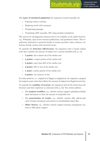 69
Section 2.5 Evaluation of PD Methods and Systems
The types of simulated plagiarism the organizers created manually are:
» Copying content verbatim
» Replacing words with synonyms
» Paraphrasing passages
» Translating (50% manually, 50% using machine translation)
The sources for all plagiarism instances had to be available on the public Internet,
e.g., Wikipedia, open access research publications, and graduation theses. This re-
quirement eliminated a potential benefit of system providers whose reference col-
lections include content with restricted access.
To quantify the detection effectiveness, the organizers used a 5-point ordinal
scale that considers the amount of similar text a system identifies [145, p. 11]:
» 5 points: all or almost all of the similar text
» 4 points: a major portion of the similar text
» 3 points: more than 50% of the similar text
» 2 points: 50% or less of the similar text
» 1 point: a minor portion of the similar text
» 0 points: one sentence or less
For false positives, i.e., original text flagged as plagiarized, the organizers assigned
the negative point value that reflects the amount of original text flagged incorrectly.
To quantify the usability of systems, the organizers derived 23 criteria from the
literature and their experience as educators [145, p. 21]. The criteria address:
» The analysis workflow, e.g., whether systems support uploading multiple
input documents or limit the amount of analyzable text
» The presentation of results, e.g., whether systems offer side-by-side
views of input documents and sources or downloadable report files
» Other factors, e.g., whether systems support learning management sys-
tems or offer phone support
 