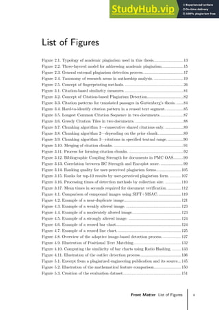 v
Front Matter List of Figures
List of Figures
Figure 2.1. Typology of academic plagiarism used in this thesis..........................13
Figure 2.2. Three-layered model for addressing academic plagiarism...................15
Figure 2.3. General external plagiarism detection process. ..................................17
Figure 2.4. Taxonomy of research areas in authorship analysis. ..........................19
Figure 2.5. Concept of fingerprinting methods. ...................................................26
Figure 3.1. Citation-based similarity measures....................................................81
Figure 3.2. Concept of Citation-based Plagiarism Detection................................82
Figure 3.3. Citation patterns for translated passages in Guttenberg’s thesis. ......84
Figure 3.4. Hard-to-identify citation pattern in a reused text segment................85
Figure 3.5. Longest Common Citation Sequence in two documents.....................87
Figure 3.6. Greedy Citation Tiles in two documents. ..........................................88
Figure 3.7. Chunking algorithm 1—consecutive shared citations only. ................89
Figure 3.8. Chunking algorithm 2—depending on the prior chunk. .....................89
Figure 3.9. Chunking algorithm 3—citations in specified textual range...............90
Figure 3.10. Merging of citation chunks. .............................................................91
Figure 3.11. Process for forming citation chunks.................................................92
Figure 3.12. Bibliographic Coupling Strength for documents in PMC OAS.........99
Figure 3.13. Correlation between BC Strength and Encoplot score. ....................99
Figure 3.14. Ranking quality for user-perceived plagiarism forms......................105
Figure 3.15. Ranks for top-10 results by user-perceived plagiarism form. ..........107
Figure 3.16. Processing times of detection methods by collection size. ..............110
Figure 3.17. Mean times in seconds required for document verification. ............112
Figure 4.1. Comparison of compound images using SIFT+MSAC.....................119
Figure 4.2. Example of a near-duplicate image..................................................121
Figure 4.3. Example of a weakly altered image. ................................................123
Figure 4.4. Example of a moderately altered image...........................................123
Figure 4.5. Example of a strongly altered image. ..............................................124
Figure 4.6. Example of a reused bar chart.........................................................124
Figure 4.7. Example of a reused line chart. .......................................................125
Figure 4.8. Overview of the adaptive image-based detection process. ................127
Figure 4.9. Illustration of Positional Text Matching..........................................132
Figure 4.10. Computing the similarity of bar charts using Ratio Hashing. ........133
Figure 4.11. Illustration of the outlier detection process....................................136
Figure 5.1. Excerpt from a plagiarized engineering publication and its source...145
Figure 5.2. Illustration of the mathematical feature comparison........................150
Figure 5.3. Creation of the evaluation dataset...................................................151
 