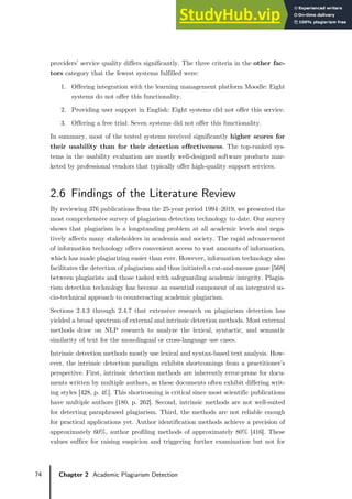 74 Chapter 2 Academic Plagiarism Detection
providers’ service quality differs significantly. The three criteria in the other fac-
tors category that the fewest systems fulfilled were:
1. Offering integration with the learning management platform Moodle: Eight
systems do not offer this functionality.
2. Providing user support in English: Eight systems did not offer this service.
3. Offering a free trial: Seven systems did not offer this functionality.
In summary, most of the tested systems received significantly higher scores for
their usability than for their detection effectiveness. The top-ranked sys-
tems in the usability evaluation are mostly well-designed software products mar-
keted by professional vendors that typically offer high-quality support services.
2.6 Findings of the Literature Review
By reviewing 376 publications from the 25-year period 1994–2019, we presented the
most comprehensive survey of plagiarism detection technology to date. Our survey
shows that plagiarism is a longstanding problem at all academic levels and nega-
tively affects many stakeholders in academia and society. The rapid advancement
of information technology offers convenient access to vast amounts of information,
which has made plagiarizing easier than ever. However, information technology also
facilitates the detection of plagiarism and thus initiated a cat-and-mouse game [568]
between plagiarists and those tasked with safeguarding academic integrity. Plagia-
rism detection technology has become an essential component of an integrated so-
cio-technical approach to counteracting academic plagiarism.
Sections 2.4.3 through 2.4.7 that extensive research on plagiarism detection has
yielded a broad spectrum of external and intrinsic detection methods. Most external
methods draw on NLP research to analyze the lexical, syntactic, and semantic
similarity of text for the monolingual or cross-language use cases.
Intrinsic detection methods mostly use lexical and syntax-based text analysis. How-
ever, the intrinsic detection paradigm exhibits shortcomings from a practitioner’s
perspective. First, intrinsic detection methods are inherently error-prone for docu-
ments written by multiple authors, as these documents often exhibit differing writ-
ing styles [428, p. 4f.]. This shortcoming is critical since most scientific publications
have multiple authors [180, p. 262]. Second, intrinsic methods are not well-suited
for detecting paraphrased plagiarism. Third, the methods are not reliable enough
for practical applications yet. Author identification methods achieve a precision of
approximately 60%, author profiling methods of approximately 80% [416]. These
values suffice for raising suspicion and triggering further examination but not for
 