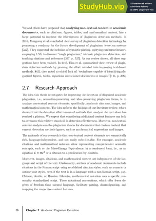 76 Chapter 2 Academic Plagiarism Detection
We and others have proposed that analyzing non-textual content in academic
documents, such as citations, figures, tables, and mathematical content, has a
large potential to improve the effectiveness of plagiarism detection methods. In
2010, Mozgovoy et al. concluded their survey of plagiarism detection technology by
proposing a roadmap for the future development of plagiarism detection systems
[357]. They suggested the inclusion of syntactic parsing, querying synonym thesauri,
employing LSA to discover “tough plagiarism,” intrinsic plagiarism detection, and
tracking citations and references [357, p. 527]. As our review shows, all these sug-
gestions have been realized. In 2015, Eisa et al. summarized their review of plagia-
rism detection methods by praising the effort invested into improving text-based
methods. Still, they noted a critical lack of: “techniques capable of identifying pla-
giarized figures, tables, equations and scanned documents or images.” [114, p. 396].
2.7 Research Approach
The idea this thesis investigates for improving the detection of disguised academic
plagiarism, i.e., semantics-preserving and idea-preserving plagiarism forms, is to
analyze non-textual content elements, specifically, academic citations, images, and
mathematical content. The idea reflects the findings of our literature review, which
showed that the detection effectiveness of methods that analyze the text alone has
reached a plateau. We expect that considering additional content features can help
to overcome this relative standstill in detection effectiveness. Moreover, non-textual
content analysis enables plagiarism checks for documents that contain content that
current detection methods ignore, such as mathematical expressions and images.
The rationale of our research is that non-textual content elements are semantically
rich, language-independent, and not easily substitutable. For example, academic
citations and mathematical notation allow representing comprehensive semantic
concepts, such as the Mass-Energy Equivalence, in a condensed form, i.e., as an
equation 𝐸𝐸 = 𝑚𝑚𝑐𝑐2
or a citation to a publication by Einstein.
Moreover, images, citations, and mathematical content are independent of the lan-
guage and script of the text. Customarily, authors of academic documents include
citations in the Roman script using established citation styles, such as numeric or
author-year styles, even if the text is in a language with a non-Roman script, e.g.,
Chinese, Arabic, or Russian. Likewise, mathematical notation uses a specific, rea-
sonably standardized script. These notational conventions, which offer fewer de-
grees of freedom than natural language, facilitate parsing, disambiguating, and
mapping the respective content features.
 
