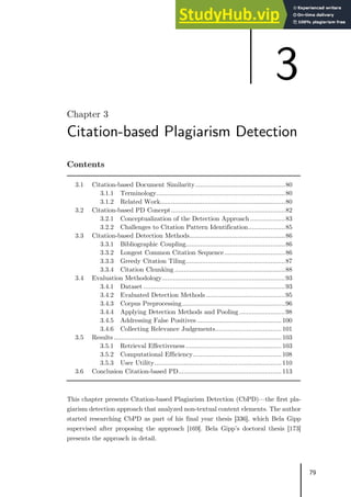 79
Chapter 3
Citation-based Plagiarism Detection
Contents
3.1 Citation-based Document Similarity.................................................80
3.1.1 Terminology......................................................................80
3.1.2 Related Work....................................................................80
3.2 Citation-based PD Concept..............................................................82
3.2.1 Conceptualization of the Detection Approach ...................83
3.2.2 Challenges to Citation Pattern Identification....................85
3.3 Citation-based Detection Methods....................................................86
3.3.1 Bibliographic Coupling......................................................86
3.3.2 Longest Common Citation Sequence.................................86
3.3.3 Greedy Citation Tiling......................................................87
3.3.4 Citation Chunking ............................................................88
3.4 Evaluation Methodology...................................................................93
3.4.1 Dataset .............................................................................93
3.4.2 Evaluated Detection Methods ...........................................95
3.4.3 Corpus Preprocessing........................................................96
3.4.4 Applying Detection Methods and Pooling.........................98
3.4.5 Addressing False Positives ..............................................100
3.4.6 Collecting Relevance Judgements....................................101
3.5 Results ...........................................................................................103
3.5.1 Retrieval Effectiveness ....................................................103
3.5.2 Computational Efficiency................................................108
3.5.3 User Utility.....................................................................110
3.6 Conclusion Citation-based PD........................................................113
This chapter presents Citation-based Plagiarism Detection (CbPD)—the first pla-
giarism detection approach that analyzed non-textual content elements. The author
started researching CbPD as part of his final year thesis [336], which Bela Gipp
supervised after proposing the approach [169]. Bela Gipp’s doctoral thesis [173]
presents the approach in detail.
3
 