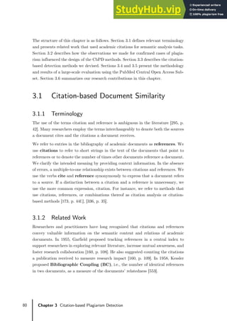 80 Chapter 3 Citation-based Plagiarism Detection
The structure of this chapter is as follows. Section 3.1 defines relevant terminology
and presents related work that used academic citations for semantic analysis tasks.
Section 3.2 describes how the observations we made for confirmed cases of plagia-
rism influenced the design of the CbPD methods. Section 3.3 describes the citation-
based detection methods we devised. Sections 3.4 and 3.5 present the methodology
and results of a large-scale evaluation using the PubMed Central Open Access Sub-
set. Section 3.6 summarizes our research contributions in this chapter.
3.1 Citation-based Document Similarity
3.1.1 Terminology
The use of the terms citation and reference is ambiguous in the literature [295, p.
42]. Many researchers employ the terms interchangeably to denote both the sources
a document cites and the citations a document receives.
We refer to entries in the bibliography of academic documents as references. We
use citations to refer to short strings in the text of the documents that point to
references or to denote the number of times other documents reference a document.
We clarify the intended meaning by providing context information. In the absence
of errors, a multiple-to-one relationship exists between citations and references. We
use the verbs cite and reference synonymously to express that a document refers
to a source. If a distinction between a citation and a reference is unnecessary, we
use the more common expression, citation. For instance, we refer to methods that
use citations, references, or combinations thereof as citation analysis or citation-
based methods [173, p. 44f.], [336, p. 35].
3.1.2 Related Work
Researchers and practitioners have long recognized that citations and references
convey valuable information on the semantic content and relations of academic
documents. In 1955, Garfield proposed tracking references in a central index to
support researchers in exploring relevant literature, increase mutual awareness, and
foster research collaboration [160, p. 108]. He also suggested counting the citations
a publication received to measure research impact [160, p. 109]. In 1958, Kessler
proposed Bibliographic Coupling (BC), i.e., the number of identical references
in two documents, as a measure of the documents’ relatedness [553].
 