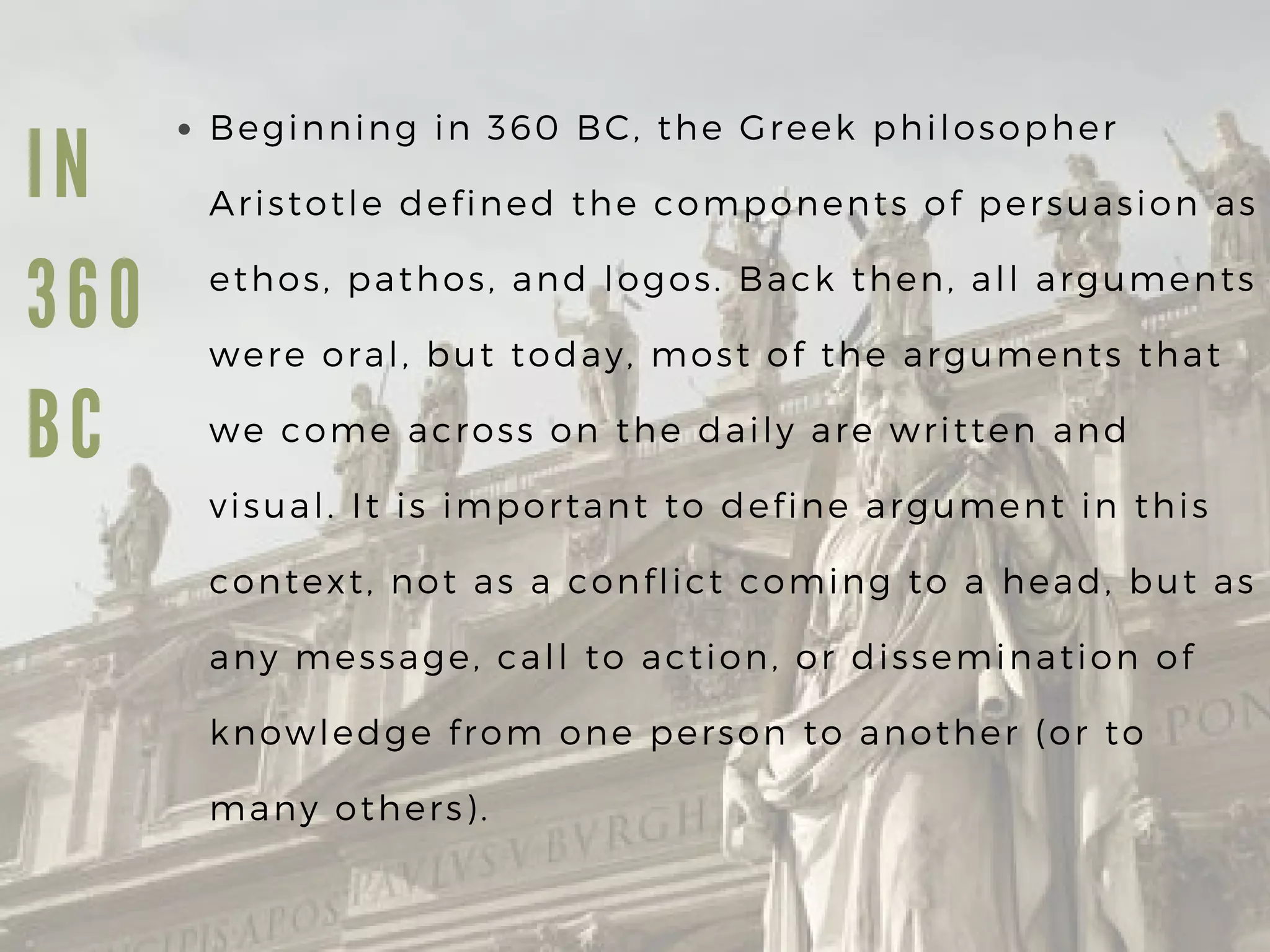 I N
3 6 0
B C
Beginning in 360 BC, the Greek philosopher
Aristotle defined the components of persuasion as
ethos, pathos, and logos. Back then, all arguments
were oral, but today, most of the arguments that
we come across on the daily are written and
visual. It is important to define argument in this
context, not as a conflict coming to a head, but as
any message, call to action, or dissemination of
knowledge from one person to another (or to
many others).
 