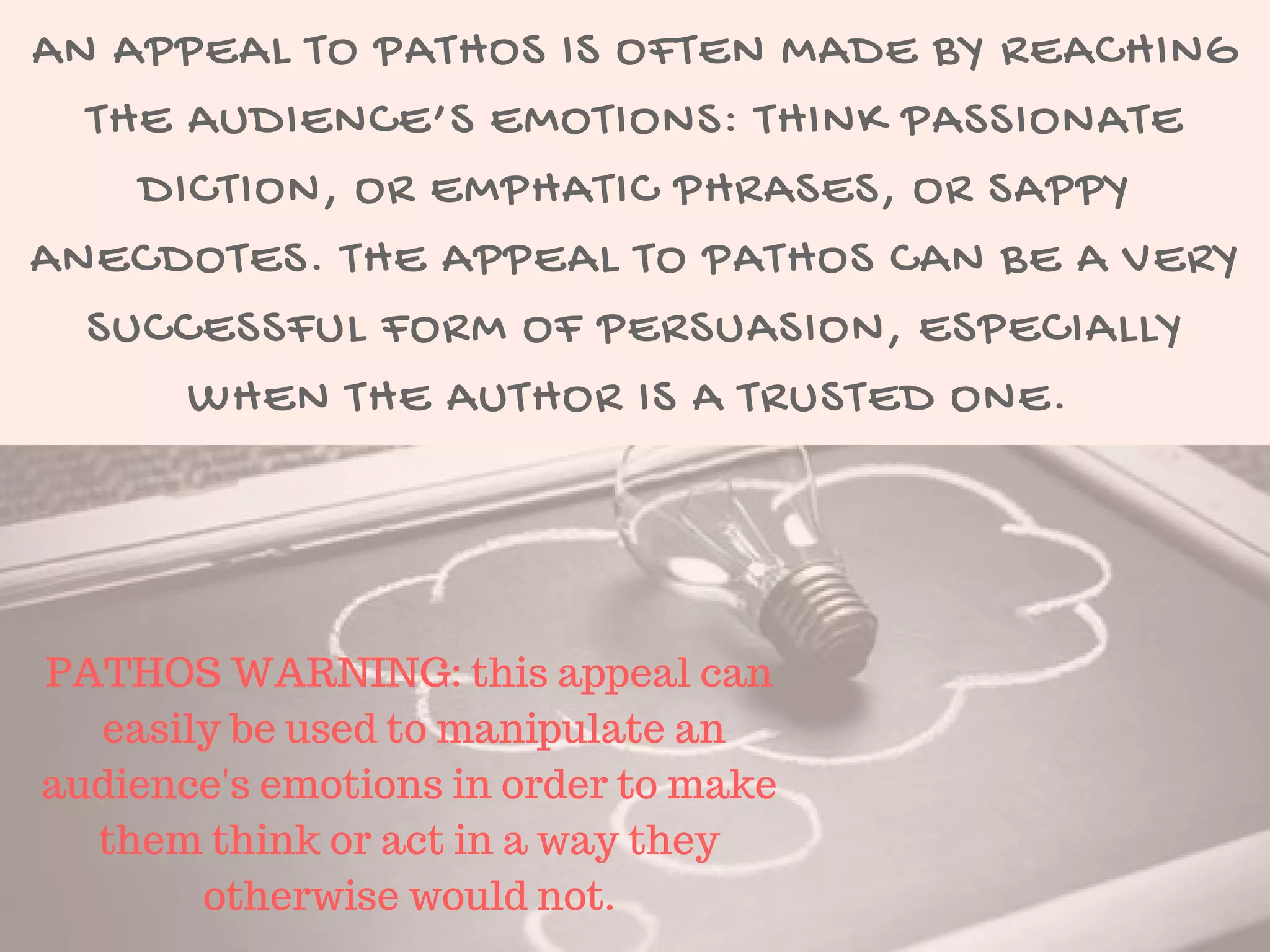 AN APPEAL TO PATHOS IS OFTEN MADE BY REACHING
THE AUDIENCE’S EMOTIONS: THINK PASSIONATE
DICTION, OR EMPHATIC PHRASES, OR SAPPY
ANECDOTES. THE APPEAL TO PATHOS CAN BE A VERY
SUCCESSFUL FORM OF PERSUASION, ESPECIALLY
WHEN THE AUTHOR IS A TRUSTED ONE. 
PATHOS WARNING: this appeal can
easily be used to manipulate an
audience's emotions in order to make
them think or act in a way they
otherwise would not.
 