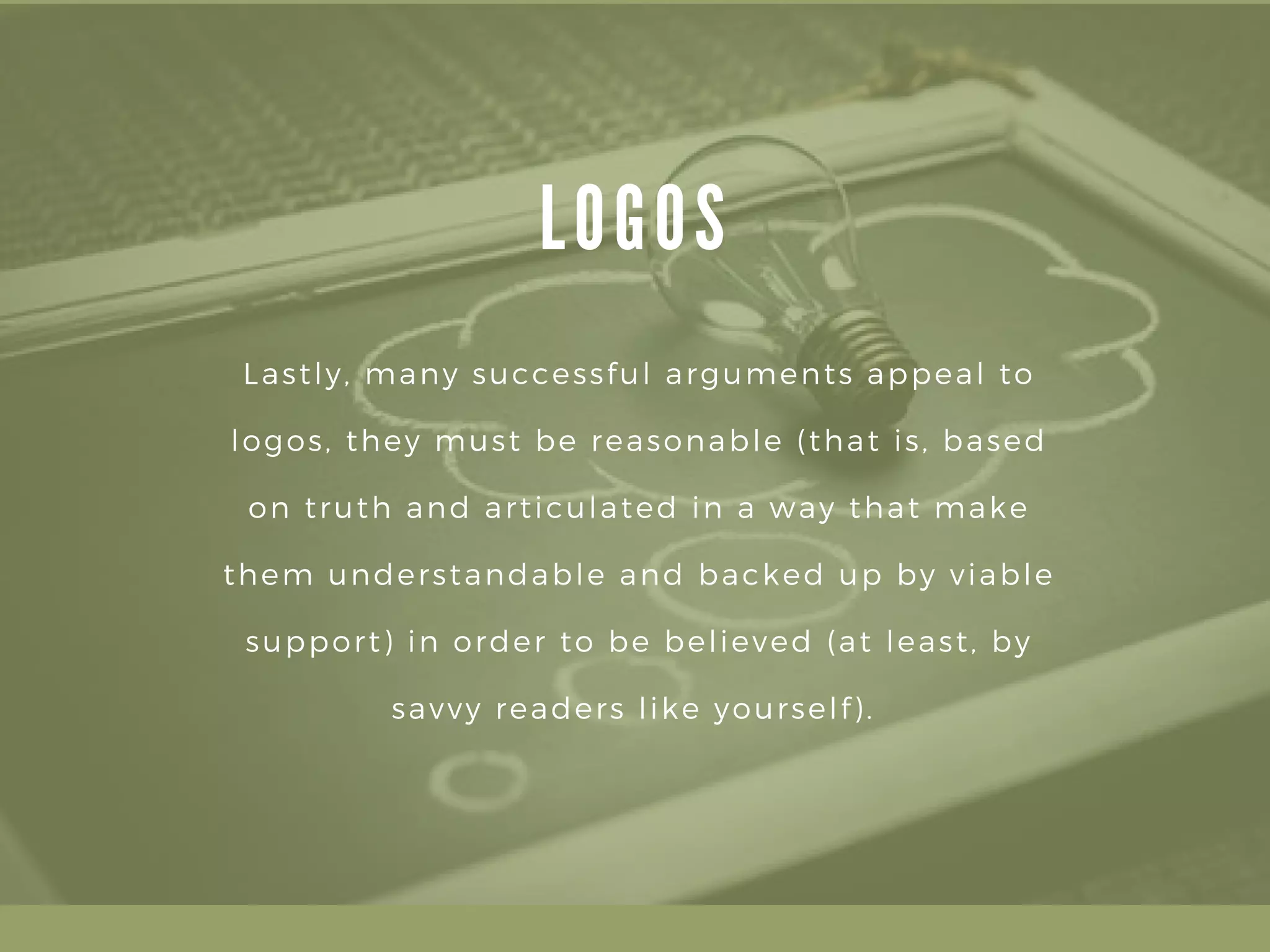 L O G O S
Lastly, many successful arguments appeal to
logos, they must be reasonable (that is, based
on truth and articulated in a way that make
them understandable and backed up by viable
support) in order to be believed (at least, by
savvy readers like yourself). 
 