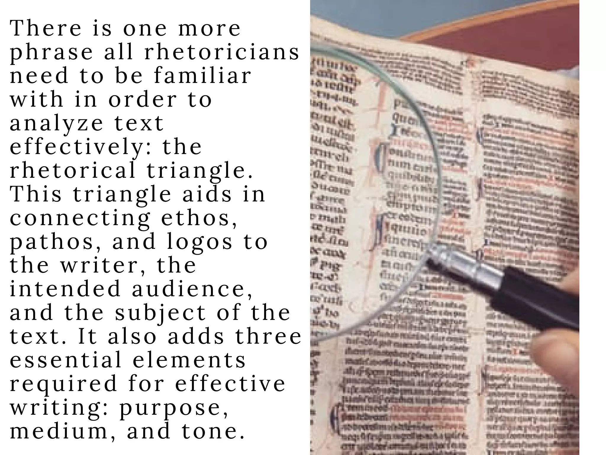 There is one more
phrase all rhetoricians
need to be familiar
with in order to
analyze text
effectively: the
rhetorical triangle.
This triangle aids in
connecting ethos,
pathos, and logos to
the writer, the
intended audience,
and the subject of the
text. It also adds three
essential elements
required for effective
writing: purpose,
medium, and tone.
 