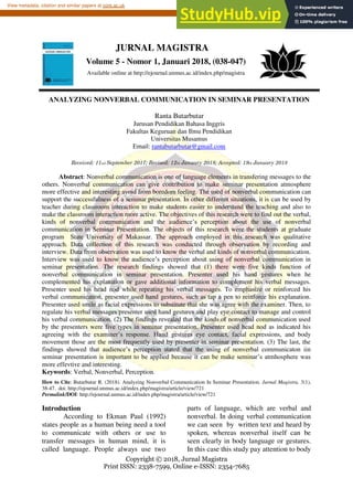 Copyright © 2018, Jurnal Magistra
Print ISSN: 2338-7599, Online e-ISSN: 2354-7685
Abstract: Nonverbal communication is one of language elements in transfering messages to the
others. Nonverbal communication can give contribution to make seminar presentation atmosphere
more effective and interesting avoid from boredom feeling. The used of nonverbal communication can
support the successfulness of a seminar presentation. In other different situations, it is can be used by
teacher during classroom interaction to make students easier to understand the teaching and also to
make the classroom interaction more active. The objectives of this research were to find out the verbal,
kinds of nonverbal communication and the audience’s perception about the use of nonverbal
communication in Seminar Presentation. The objects of this research were the students at graduate
program State University of Makassar. The approach employed in this research was qualitative
approach. Data collection of this research was conducted through observation by recording and
interview. Data from observation was used to know the verbal and kinds of nonverbal communication.
Interview was used to know the audience’s perception about using of nonverbal communication in
seminar presentation. The research findings showed that (1) there were five kinds function of
nonverbal communication in seminar presentation. Presenter used his hand gestures when he
complemented his explanation or gave additional information to complement his verbal messages.
Presenter used his head nod while repeating his verbal messages. To emphasize or reinforced his
verbal communication, presenter used hand gestures, such as tap a pen to reinforce his explanation.
Presenter used smile as facial expressions to substitute that she was agree with the examiner. Then, to
regulate his verbal messages presenter used hand gestures and play eye contact to manage and control
his verbal communication. (2) The findings revealed that the kinds of nonverbal communication used
by the presenters were five types in seminar presentation. Presenter used head nod as indicated his
agreeing with the examiner’s response. Hand gestures eye contact, facial expressions, and body
movement those are the most frequently used by presenter in seminar presentation. (3) The last, the
findings showed that audience’s perception stated that the using of nonverbal communicaton iin
seminar presentation is important to be applied because it can be make seminar’s atmhosphere was
more effevtive and interesting.
Keywords: Verbal, Nonverbal, Perception.
How to Cite: Butarbutar R. (2018). Analyzing Nonverbal Communication In Seminar Presentation. Jurnal Magistra, 5(1),
38-47. doi: http://ejournal.unmus.ac.id/index.php/magistra/article/view/721
Permalink/DOI: http://ejournal.unmus.ac.id/index.php/magistra/article/view/721
Introduction
According to Ekman Paul (1992)
states people as a human being need a tool
to communicate with others or use to
transfer messages in human mind, it is
called language. People always use two
parts of language, which are verbal and
nonverbal. In doing verbal communication
we can seen by written text and heard by
spoken, whereas nonverbal itself can be
seen clearly in body language or gestures.
In this case this study pay attention to body
JURNAL MAGISTRA
Volume 5 - Nomor 1, Januari 2018, (038-047)
Available online at http://ejournal.unmus.ac.id/index.php/magistra
ANALYZING NONVERBAL COMMUNICATION IN SEMINAR PRESENTATION
Ranta Butarbutar
Jurusan Pendidikan Bahasa Inggris
Fakultas Keguruan dan Ilmu Pendidikan
Universitas Musamus
Email: rantabutarbutar@gmail.com
Received: 11nd September 2017; Revised: 12th January 2018; Accepted: 19th January 2018
brought to you by CORE
View metadata, citation and similar papers at core.ac.uk
provided by Elektronik Jurnal Universitas Musamus Merupakan
 