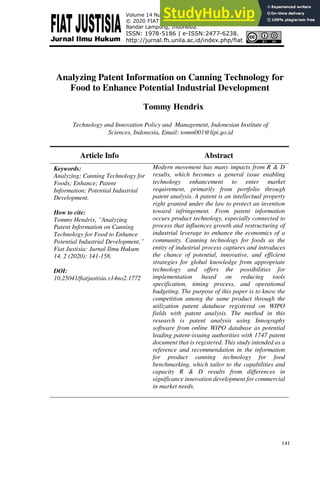 141
Analyzing Patent Information on Canning Technology for
Food to Enhance Potential Industrial Development
Tommy Hendrix
Technology and Innovation Policy and Management, Indonesian Institute of
Sciences, Indonesia, Email: tomm001@lipi.go.id
Article Info Abstract
Keywords:
Analyzing; Canning Technology for
Foods; Enhance; Patent
Information; Potential Industrial
Development.
How to cite:
Tommy Hendrix, “Analyzing
Patent Information on Canning
Technology for Food to Enhance
Potential Industrial Development,”
Fiat Justisia: Jurnal Ilmu Hukum
14, 2 (2020): 141-158.
DOI:
10.25041/fiatjustisia.v14no2.1772
Modern movement has many impacts from R & D
results, which becomes a general issue enabling
technology enhancement to enter market
requirement, primarily from portfolio through
patent analysis. A patent is an intellectual property
right granted under the law to protect an invention
toward infringement. From patent information
occurs product technology, especially connected to
process that influences growth and restructuring of
industrial leverage to enhance the economics of a
community. Canning technology for foods as the
entity of industrial process captures and introduces
the chance of potential, innovative, and efficient
strategies for global knowledge from appropriate
technology and offers the possibilities for
implementation based on reducing tools
specification, timing process, and operational
budgeting. The purpose of this paper is to know the
competition among the same product through the
utilization patent database registered on WIPO
fields with patent analysis. The method in this
research is patent analysis using Innography
software from online WIPO database as potential
leading patent-issuing authorities with 1747 patent
document that is registered. This study intended as a
reference and recommendation in the information
for product canning technology for food
benchmarking, which tailor to the capabilities and
capacity R & D results from differences in
significance innovation development for commercial
in market needs.
Volume 14 Number 2, April-June 2020: pp. 141-158. Copyright
© 2020 FIAT JUSTISIA. Faculty of Law, Universitas Lampung,
Bandar Lampung, Indonesia.
ISSN: 1978-5186 | e-ISSN:2477-6238.
http://jurnal.fh.unila.ac.id/index.php/fiat
 