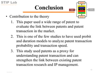 STIP Lab
SCI-TECH INNOVATION POLICY LAB
Conclusion
• Contribution to the theory
1. This paper used a wide range of patent to
evaluate the link between patents and patent
transaction in the market.
2. This is one of the few studies to have used probit
and duration models to analyze patent transaction
probability and transaction speed.
3. This study used patents as a proxy for
understanding patent transaction and can
strengthen the link between existing patent
transaction research and IP management.
12
View publication stats
View publication stats
 
