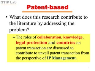 STIP Lab
SCI-TECH INNOVATION POLICY LAB
Patent-based
• What does this research contribute to
the literature by addressing the
problem?
–The roles of collaboration, knowledge,
legal protection and countries on
patent transaction are discussed to
contribute to unveil patent transaction from
the perspective of IP Management.
3
 