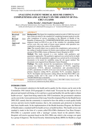 P-ISSN: 2808-0467
E-ISSN: 2808-5051
Homepage: https://iss.internationaljournallabs.com/index.php/iss
1166 Interdisciplinary Social Studies © 2022 by International Journal Labs is licensed under CC BY-SA 4.0
ANALYZING PATIENT MEDICAL RESUME CODING’S
COMPLETENESS AND ACCURACY ON THE AMOUNT OF INA-
CBG’s CLAIMS
Keithy Dorothy1, Abdul Kadir2, Kemala Rita3
Master of Hospital Administration, Esa Unggul University, West Jakarta, DKI Jakarta, Indonesia
keithy.dorothy@gmail.com2
abdul.kadir@esaunggul.ac.id 3
kemalarita410@gmail.com
PAPER INFO ABSTRACT
Received: June
2022
Revised: June
2022
Approved: June
2022
Background: The figure for completing medical records of 100% has not yet
been achieved which is the standard for completing hospital medical records
after completion of service according to the Minister of Health of the
Republic of Indonesia No. 129/MENKES/SK/II/2008, and the importance of
diagnosis based on ICD-10 as one of the variables for calculating health
service costs, this case study of breast cancer patients with operation was
conducted to analyze the causes of that problem.
Aim: The research object was to analyze the completeness and accuracy of
the coding of medical resumes for breast cancer patients with surgery on the
amount of INA-CBGs claims at Dharmais Cancer Hospital in 2019.
Method: This study research is a mix method, with qualitative and
quantitative approaches. The qualitative approach was carried out by in-depth
interviews, while the quantitative approach was carried out by reviewing the
documents to be tested for suitability using the chi square method. The
documents were inquired from Dharmais Cancer Hospital.
Findings: The results showed the incompleteness fulfillment of medical
resumes was highest. The secondary diagnosis of 30.23%, supporting
examinations 27.91%, physical examinations and procedures/actions
23.26%, and identity of 4.65% of 43 cases were reviewed. Inaccuracy rate of
primary diagnosis coding 90,7%, procedure 76,7%, secondary diagnosis
30,2%. Incomplete and inaccurate coding affects the final INA-CBG’s rate
grouping results and is the cause of the difference in claims of Rp.
194,089,500.00 than it should be.
KEYWORDS completeness of medical resume, coding accuracy, INA-CBG's claims, breast cancer,
Social Security Administering Body (BPJS)
INTRODUCTION
The government's attention to the health and its quality for the citizens can be seen in the
Constitution 1945 Article 28 H paragraph (1) which reads "Everyone has the right to live in
physical and mental well-being, to live and have a good and healthy life and the right to obtain
health services". Apart from being stated in the 1945 Constitution, the government's attention
can be seen in the vision and mission of the Long-Term Development Plan for the Health Sector
2005-2025, namely that the community is expected to have the ability to reach quality health
services and also receive health insurance, that is, the community gets protection in meeting
their basic health needs. In the implementation of the Health Insurance Program, the Minister
of Health makes a standard tariff for health services at health facilities. This health service rate
standard is made in the form of a system called INA-CBGs (Indonesia Case Base Groups).
INA-CBG is a payment system with a "package" system, based on the patient's illness.
Hospitals will receive payment based on the INA CBGs rate which is the average cost spent
by a group of diagnoses. The Social Security Administering Body (BPJS) for Health as a legal
 