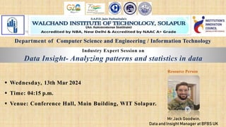 Industry Expert Session on
Data Insight- Analyzing patterns and statistics in data
 Wednesday, 13th Mar 2024
 Time: 04:15 p.m.
 Venue: Conference Hall, Main Building, WIT Solapur.
Mr.Jack Goodwin,
Data and Insight Manager at BFBS UK
Resource Person
Department of Computer Science and Engineering / Information Technology
 