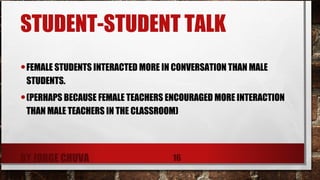 STUDENT-STUDENT TALK
•FEMALE STUDENTS INTERACTED MORE IN CONVERSATION THAN MALE
STUDENTS.
•(PERHAPS BECAUSE FEMALE TEACHERS ENCOURAGED MORE INTERACTION
THAN MALE TEACHERS IN THE CLASSROOM)
BY JORGE CHUVA 16
 