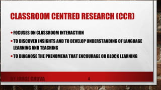 CLASSROOM CENTRED RESEARCH (CCR)
•FOCUSES ON CLASSROOM INTERACTION
•TO DISCOVER INSIGHTS AND TO DEVELOP UNDERSTANDING OF LANGUAGE
LEARNING AND TEACHING
•TO DIAGNOSE THE PHENOMENA THAT ENCOURAGE OR BLOCK LEARNING
BY JORGE CHUVA 4
 