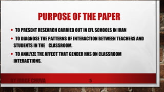 PURPOSE OF THE PAPER
•  TO PRESENT RESEARCH CARRIED OUT IN EFL SCHOOLS IN IRAN
• TO DIAGNOSE THE PATTERNS OF INTERACTION BETWEEN TEACHERS AND
STUDENTS IN THE CLASSROOM.
•  TO ANALYZE THE AFFECT THAT GENDER HAS ON CLASSROOM
INTERACTIONS.
BY JORGE CHUVA 5
 