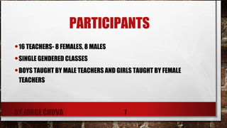 PARTICIPANTS
•16 TEACHERS- 8 FEMALES, 8 MALES
•SINGLE GENDERED CLASSES
•BOYS TAUGHT BY MALE TEACHERS AND GIRLS TAUGHT BY FEMALE
TEACHERS
BY JORGE CHUVA 7
 