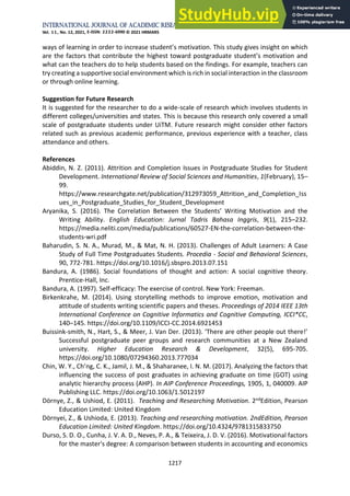 International Journal of Academic Research in Business and Social Sciences
Vol. 11, No. 12, 2021, E-ISSN: 2222-6990 © 2021 HRMARS
1217
ways of learning in order to increase student’s motivation. This study gives insight on which
are the factors that contribute the highest toward postgraduate student’s motivation and
what can the teachers do to help students based on the findings. For example, teachers can
try creating a supportive social environment which is rich in social interaction in the classroom
or through online learning.
Suggestion for Future Research
It is suggested for the researcher to do a wide-scale of research which involves students in
different colleges/universities and states. This is because this research only covered a small
scale of postgraduate students under UiTM. Future research might consider other factors
related such as previous academic performance, previous experience with a teacher, class
attendance and others.
References
Abiddin, N. Z. (2011). Attrition and Completion Issues in Postgraduate Studies for Student
Development. International Review of Social Sciences and Humanities, 1(February), 15–
99.
https://www.researchgate.net/publication/312973059_Attrition_and_Completion_Iss
ues_in_Postgraduate_Studies_for_Student_Development
Aryanika, S. (2016). The Correlation Between the Students’ Writing Motivation and the
Writing Ability. English Education: Jurnal Tadris Bahasa Inggris, 9(1), 215–232.
https://media.neliti.com/media/publications/60527-EN-the-correlation-between-the-
students-wri.pdf
Baharudin, S. N. A., Murad, M., & Mat, N. H. (2013). Challenges of Adult Learners: A Case
Study of Full Time Postgraduates Students. Procedia - Social and Behavioral Sciences,
90, 772-781. https://doi.org/10.1016/j.sbspro.2013.07.151
Bandura, A. (1986). Social foundations of thought and action: A social cognitive theory.
Prentice-Hall, Inc.
Bandura, A. (1997). Self-efficacy: The exercise of control. New York: Freeman.
Birkenkrahe, M. (2014). Using storytelling methods to improve emotion, motivation and
attitude of students writing scientific papers and theses. Proceedings of 2014 IEEE 13th
International Conference on Cognitive Informatics and Cognitive Computing, ICCI*CC,
140–145. https://doi.org/10.1109/ICCI-CC.2014.6921453
Buissink-smith, N., Hart, S., & Meer, J. Van Der. (2013). ‘There are other people out there!’
Successful postgraduate peer groups and research communities at a New Zealand
university. Higher Education Research & Development, 32(5), 695-705.
https://doi.org/10.1080/07294360.2013.777034
Chin, W. Y., Ch’ng, C. K., Jamil, J. M., & Shaharanee, I. N. M. (2017). Analyzing the factors that
influencing the success of post graduates in achieving graduate on time (GOT) using
analytic hierarchy process (AHP). In AIP Conference Proceedings, 1905, 1, 040009. AIP
Publishing LLC. https://doi.org/10.1063/1.5012197
Dörnye, Z., & Ushiod, E. (2011). Teaching and Researching Motivation. 2ndEdition, Pearson
Education Limited: United Kingdom
Dörnyei, Z., & Ushioda, E. (2013). Teaching and researching motivation. 2ndEdition, Pearson
Education Limited: United Kingdom. https://doi.org/10.4324/9781315833750
Durso, S. D. O., Cunha, J. V. A. D., Neves, P. A., & Teixeira, J. D. V. (2016). Motivational factors
for the master's degree: A comparison between students in accounting and economics
 