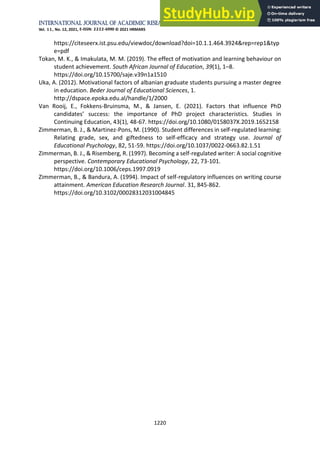 International Journal of Academic Research in Business and Social Sciences
Vol. 11, No. 12, 2021, E-ISSN: 2222-6990 © 2021 HRMARS
1220
https://citeseerx.ist.psu.edu/viewdoc/download?doi=10.1.1.464.3924&rep=rep1&typ
e=pdf
Tokan, M. K., & Imakulata, M. M. (2019). The effect of motivation and learning behaviour on
student achievement. South African Journal of Education, 39(1), 1–8.
https://doi.org/10.15700/saje.v39n1a1510
Uka, A. (2012). Motivational factors of albanian graduate students pursuing a master degree
in education. Beder Journal of Educational Sciences, 1.
http://dspace.epoka.edu.al/handle/1/2000
Van Rooij, E., Fokkens-Bruinsma, M., & Jansen, E. (2021). Factors that influence PhD
candidates’ success: the importance of PhD project characteristics. Studies in
Continuing Education, 43(1), 48-67. https://doi.org/10.1080/0158037X.2019.1652158
Zimmerman, B. J., & Martinez-Pons, M. (1990). Student differences in self-regulated learning:
Relating grade, sex, and giftedness to self-efficacy and strategy use. Journal of
Educational Psychology, 82, 51-59. https://doi.org/10.1037/0022-0663.82.1.51
Zimmerman, B. J., & Risemberg, R. (1997). Becoming a self-regulated writer: A social cognitive
perspective. Contemporary Educational Psychology, 22, 73-101.
https://doi.org/10.1006/ceps.1997.0919
Zimmerman, B., & Bandura, A. (1994). Impact of self-regulatory influences on writing course
attainment. American Education Research Journal. 31, 845-862.
https://doi.org/10.3102/00028312031004845
 