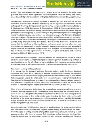 International Journal of Academic Research in Business and Social Sciences
Vol. 11, No. 12, 2021, E-ISSN: 2222-6990 © 2021 HRMARS
1206
writing. They also believed that peer support groups would be beneficial. Secondly, more
guidance was needed from supervisors to enable greater clarity on writing and finally,
students wanted greater access to ICT writing tools to facilitate writing and language learning.
Self-regulatory strategies is another attribute of self-efficacy that affecting the intrinsic
motivation of the learners. Students’ self-efficacy for self-regulation the confidence to use
self-regulated learning strategies correlates with writing competence (Zimmerman, Bandura,
& Martinez-Pons, 1992; Zimmerman & Martinez-Pons, 1990 & Zimmerman & Risemberg,
1997). In this case, the students’ writing confidence and competence increase when they are
provided with process goals (i.e., specific strategies they can use to improve their writing) and
regular feedback regarding how well they are using such strategies. Furthermore, it has been
observed, however, that even under adverse conditions and without any teacher assistance,
some learners are more successful in keeping up their goal commitment than some others
(Komba,2016). They are able to do it because they motivate themselves. Therefore, this
shows that the students’ writing confidence and competence increase when they are
provided with process goals (i.e., specific strategies they can use to improve their writing) and
regular feedback. Furthermore, being confident is an important self-regulatory strategy that
has also been linked to higher intrinsic motivation, adaptive attributions, and academic
achievement (Schunk & Zimmerman, 1994).
This proves that Bandura’s (1986) claim that self-efficacy beliefs play an influential role in
academic achievement. An important implication to emerge from these findings is that it is
significant to improve the self-efficacy of learners to boost their motivations in writing activity
and self-regulating or self-motivating in order to achieve successful writing composition.
Past Studies Learning for Postgraduates
A key survey from the survey of Malaysian Domestic Students by QS Enrollment Solutions
presented that career focus, wanting to advance to postgraduate studies and personal
interests are the main motivations for prospective students from the country to pursue their
higher education. Most of the scholars who have conducted studies on postgraduate students
have touched on issues of experience as well as challenges faced by postgraduate students.
This is because postgraduate students are mostly composed of those who are mature, have
a career as well as have great responsibilities towards the family (Im Bok, 2021).
Most of the scholars who study about the postgraduate students usually touch on the
student’s learning experience and challenges faced by them during the period of study. A
study by Kaur and Sidhu (2008) shows that there are several dimensions in discussing students
’learning experiences at the postgraduate level. According to them, with an in-depth
knowledge of the actual learning experience of postgraduate students it will be able to have
a huge impact on the curriculum, discipline, culture and work practices at the university that
can be changed through innovation.
According to Jeyaraj (2020) based on his study, it was found that the postgraduate students
look forward to having the three main supports namely writing, supervision and ICT access.
From the aspect of writing, students often get help by attending a relevant workshop as well
as programs that offer them to enhance their knowledge on how to master thesis writing.
They also believe that the supervisor's guidance is very important to help them from the
 