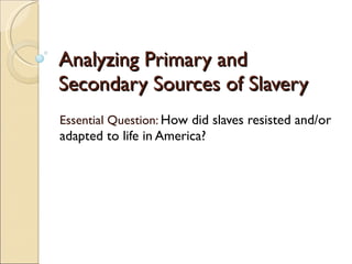 Analyzing Primary and Secondary Sources of Slavery Essential Question:  How did slaves resisted and/or adapted to life in America? 