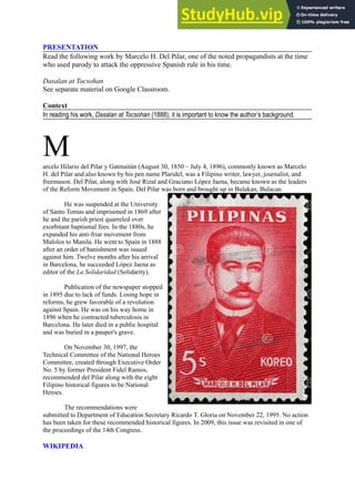 PRESENTATION
Read the following work by Marcelo H. Del Pilar, one of the noted propagandists at the time
who used parody to attack the oppressive Spanish rule in his time.
Dasalan at Tocsohan
See separate material on Google Classroom.
Context
In reading his work, Dasalan at Tocsohan (1888), it is important to know the author’s background.
M
arcelo Hilario del Pilar y Gatmaitán (August 30, 1850 – July 4, 1896), commonly known as Marcelo
H. del Pilar and also known by his pen name Plaridel, was a Filipino writer, lawyer, journalist, and
freemason. Del Pilar, along with José Rizal and Graciano López Jaena, became known as the leaders
of the Reform Movement in Spain. Del Pilar was born and brought up in Bulakan, Bulacan.
He was suspended at the University
of Santo Tomas and imprisoned in 1869 after
he and the parish priest quarreled over
exorbitant baptismal fees. In the 1880s, he
expanded his anti-friar movement from
Malolos to Manila. He went to Spain in 1888
after an order of banishment was issued
against him. Twelve months after his arrival
in Barcelona, he succeeded López Jaena as
editor of the La Solidaridad (Solidarity).
Publication of the newspaper stopped
in 1895 due to lack of funds. Losing hope in
reforms, he grew favorable of a revolution
against Spain. He was on his way home in
1896 when he contracted tuberculosis in
Barcelona. He later died in a public hospital
and was buried in a pauper's grave.
On November 30, 1997, the
Technical Committee of the National Heroes
Committee, created through Executive Order
No. 5 by former President Fidel Ramos,
recommended del Pilar along with the eight
Filipino historical figures to be National
Heroes.
The recommendations were
submitted to Department of Education Secretary Ricardo T. Gloria on November 22, 1995. No action
has been taken for these recommended historical figures. In 2009, this issue was revisited in one of
the proceedings of the 14th Congress.
WIKIPEDIA
 