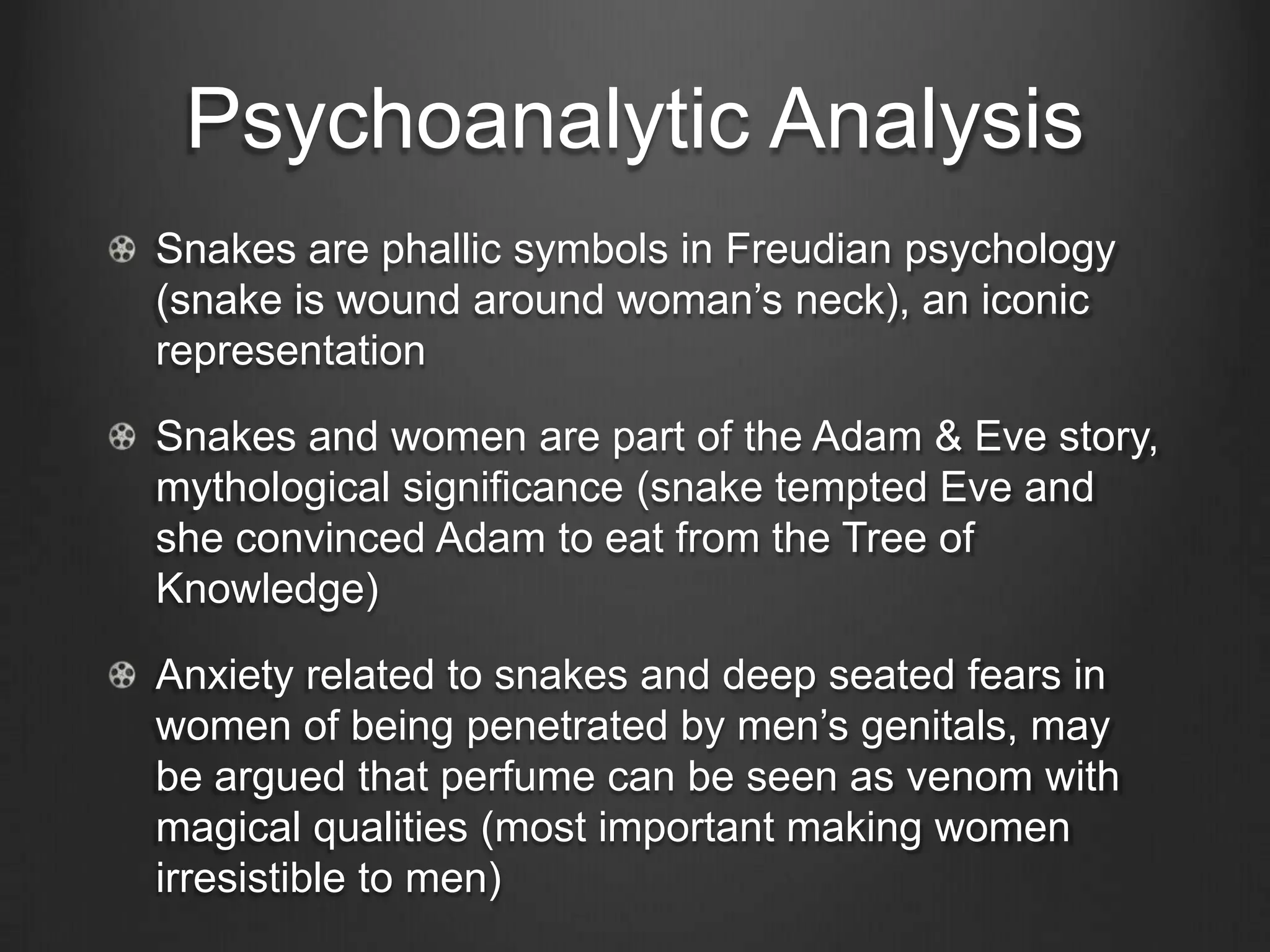 Psychoanalytic Analysis
Snakes are phallic symbols in Freudian psychology
(snake is wound around woman‘s neck), an iconic
representation

Snakes and women are part of the Adam & Eve story,
mythological significance (snake tempted Eve and
she convinced Adam to eat from the Tree of
Knowledge)

Anxiety related to snakes and deep seated fears in
women of being penetrated by men‘s genitals, may
be argued that perfume can be seen as venom with
magical qualities (most important making women
irresistible to men)
 