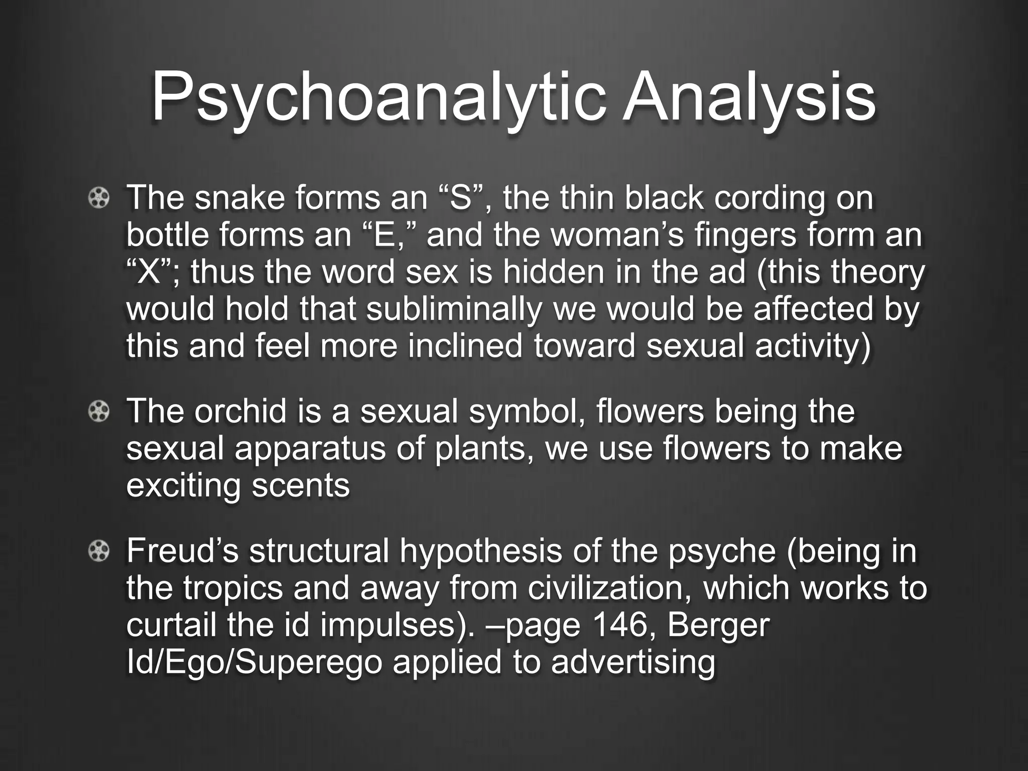 Psychoanalytic Analysis
The snake forms an ―S‖, the thin black cording on
bottle forms an ―E,‖ and the woman‘s fingers form an
―X‖; thus the word sex is hidden in the ad (this theory
would hold that subliminally we would be affected by
this and feel more inclined toward sexual activity)
The orchid is a sexual symbol, flowers being the
sexual apparatus of plants, we use flowers to make
exciting scents
Freud‘s structural hypothesis of the psyche (being in
the tropics and away from civilization, which works to
curtail the id impulses). –page 146, Berger
Id/Ego/Superego applied to advertising
 