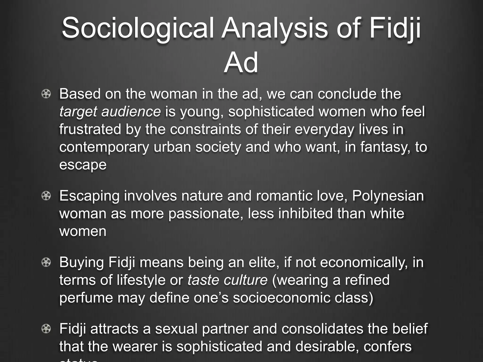 Sociological Analysis of Fidji
             Ad
Based on the woman in the ad, we can conclude the
target audience is young, sophisticated women who feel
frustrated by the constraints of their everyday lives in
contemporary urban society and who want, in fantasy, to
escape

Escaping involves nature and romantic love, Polynesian
woman as more passionate, less inhibited than white
women

Buying Fidji means being an elite, if not economically, in
terms of lifestyle or taste culture (wearing a refined
perfume may define one‘s socioeconomic class)

Fidji attracts a sexual partner and consolidates the belief
that the wearer is sophisticated and desirable, confers
 