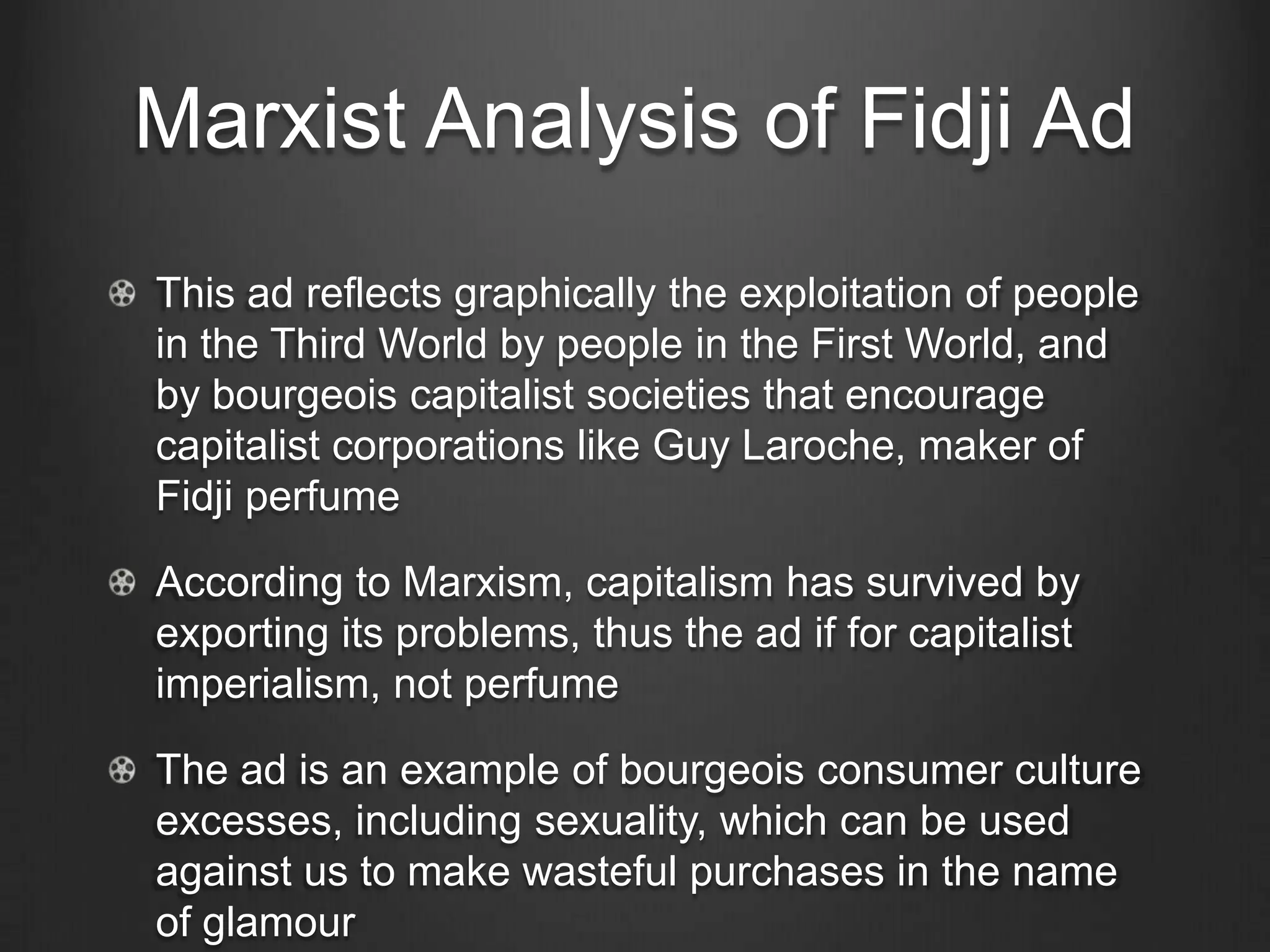 Marxist Analysis of Fidji Ad
This ad reflects graphically the exploitation of people
in the Third World by people in the First World, and
by bourgeois capitalist societies that encourage
capitalist corporations like Guy Laroche, maker of
Fidji perfume

According to Marxism, capitalism has survived by
exporting its problems, thus the ad if for capitalist
imperialism, not perfume

The ad is an example of bourgeois consumer culture
excesses, including sexuality, which can be used
against us to make wasteful purchases in the name
of glamour
 