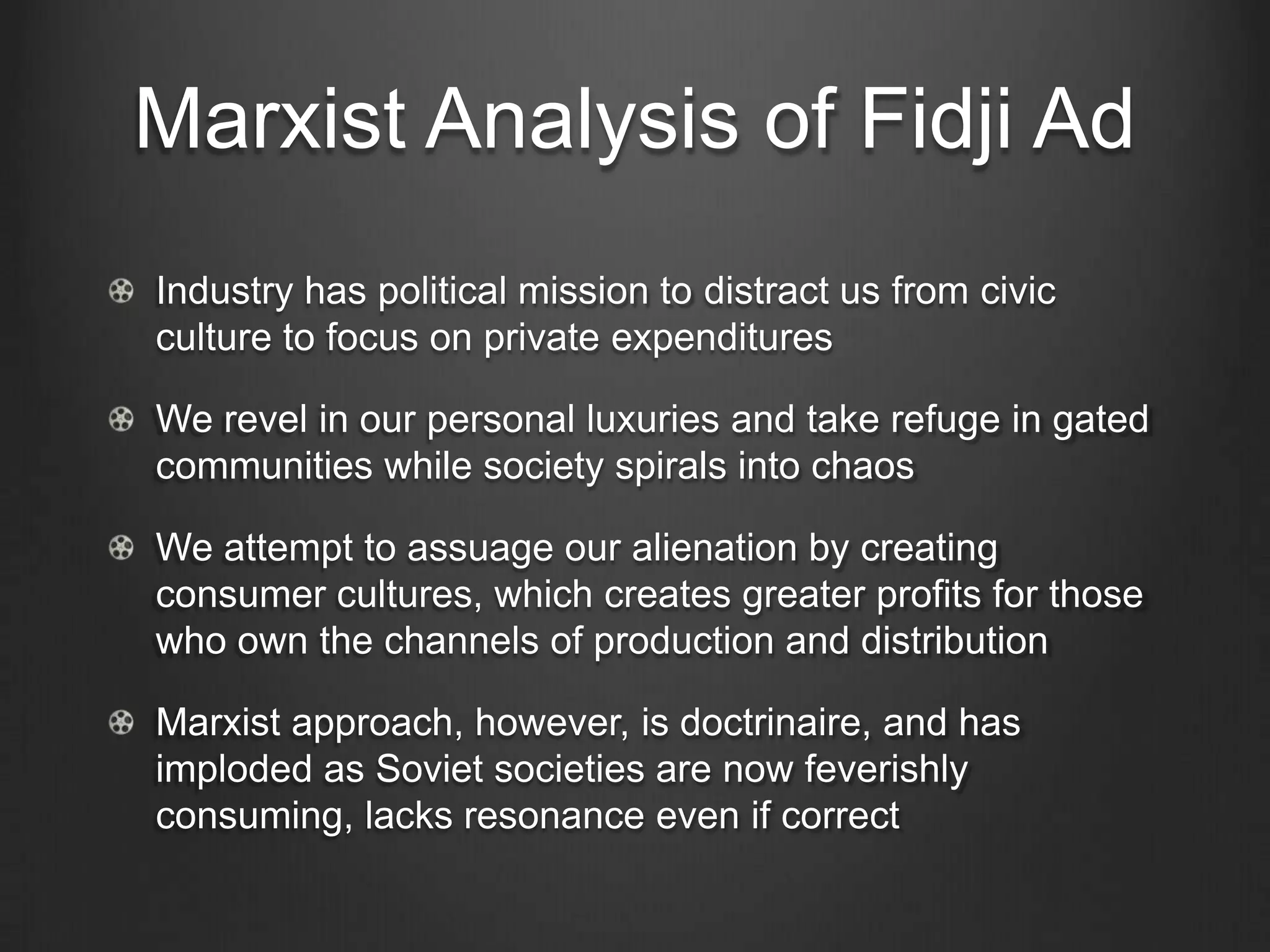 Marxist Analysis of Fidji Ad
Industry has political mission to distract us from civic
culture to focus on private expenditures

We revel in our personal luxuries and take refuge in gated
communities while society spirals into chaos

We attempt to assuage our alienation by creating
consumer cultures, which creates greater profits for those
who own the channels of production and distribution

Marxist approach, however, is doctrinaire, and has
imploded as Soviet societies are now feverishly
consuming, lacks resonance even if correct
 