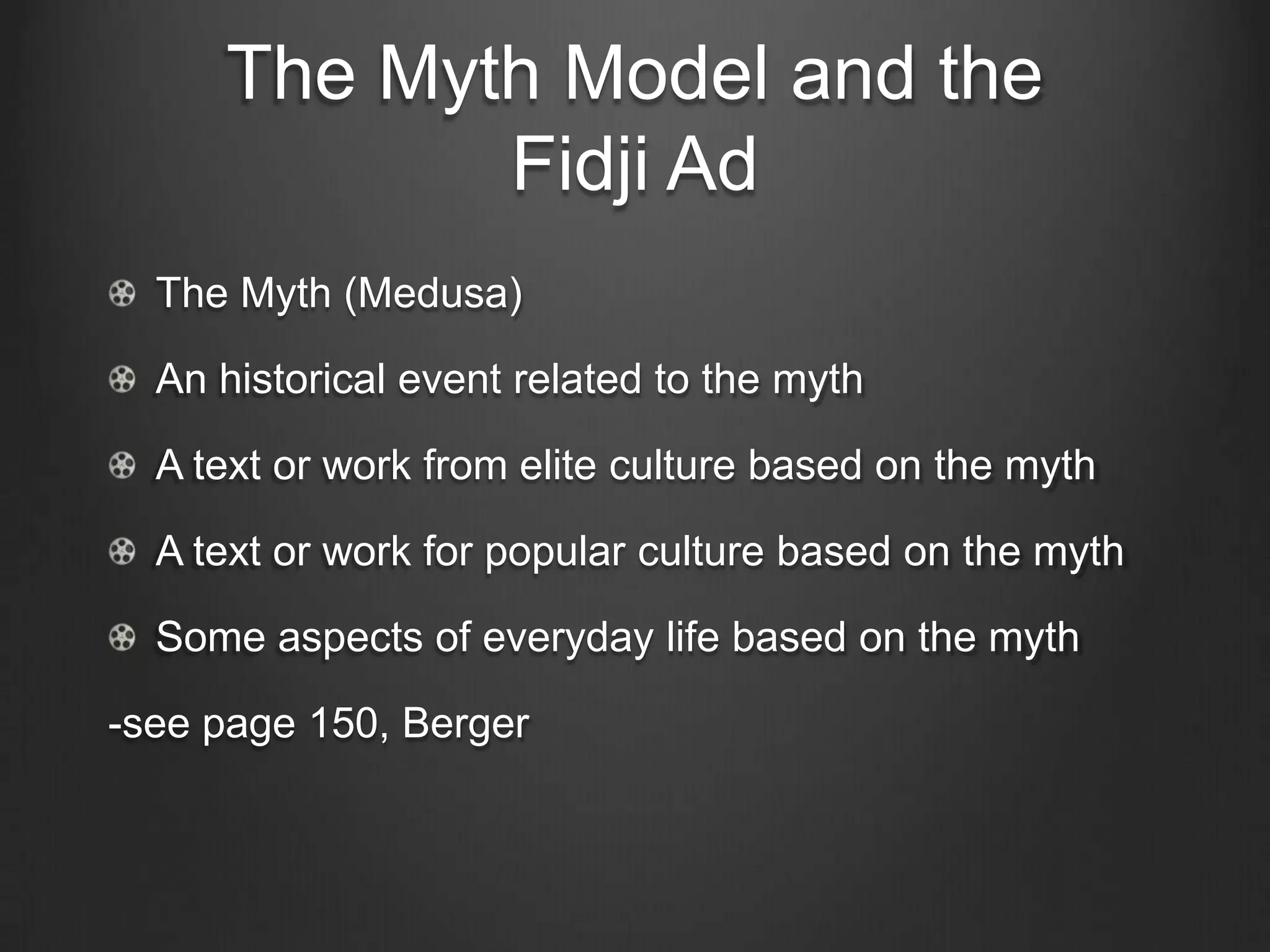 The Myth Model and the
            Fidji Ad
  The Myth (Medusa)

  An historical event related to the myth

  A text or work from elite culture based on the myth

  A text or work for popular culture based on the myth

  Some aspects of everyday life based on the myth

-see page 150, Berger
 