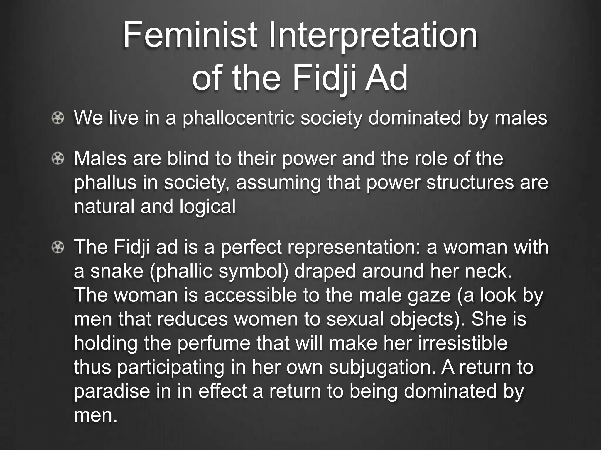 Feminist Interpretation
        of the Fidji Ad
We live in a phallocentric society dominated by males

Males are blind to their power and the role of the
phallus in society, assuming that power structures are
natural and logical

The Fidji ad is a perfect representation: a woman with
a snake (phallic symbol) draped around her neck.
The woman is accessible to the male gaze (a look by
men that reduces women to sexual objects). She is
holding the perfume that will make her irresistible
thus participating in her own subjugation. A return to
paradise in in effect a return to being dominated by
men.
 
