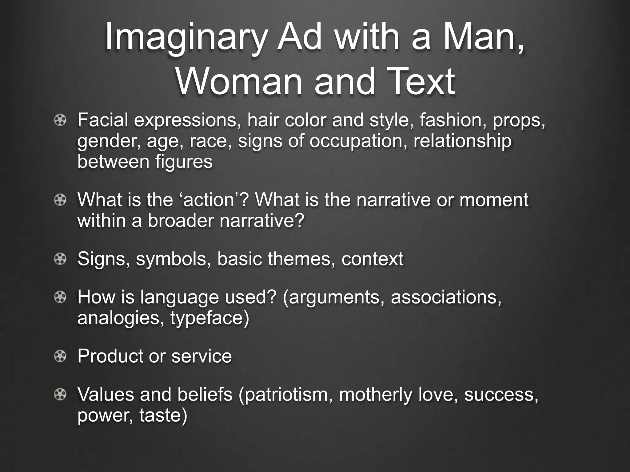 Imaginary Ad with a Man,
      Woman and Text
Facial expressions, hair color and style, fashion, props,
gender, age, race, signs of occupation, relationship
between figures
What is the ‗action‘? What is the narrative or moment
within a broader narrative?
Signs, symbols, basic themes, context
How is language used? (arguments, associations,
analogies, typeface)
Product or service
Values and beliefs (patriotism, motherly love, success,
power, taste)
 