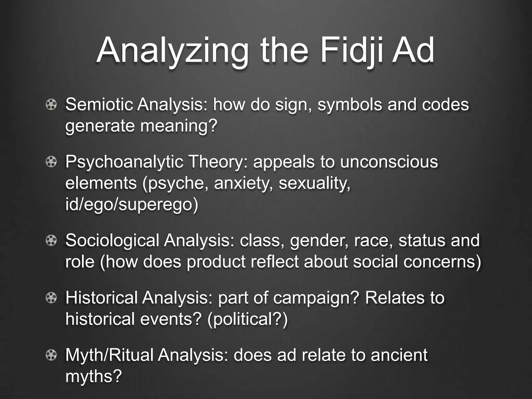 Analyzing the Fidji Ad
Semiotic Analysis: how do sign, symbols and codes
generate meaning?

Psychoanalytic Theory: appeals to unconscious
elements (psyche, anxiety, sexuality,
id/ego/superego)

Sociological Analysis: class, gender, race, status and
role (how does product reflect about social concerns)

Historical Analysis: part of campaign? Relates to
historical events? (political?)

Myth/Ritual Analysis: does ad relate to ancient
myths?
 