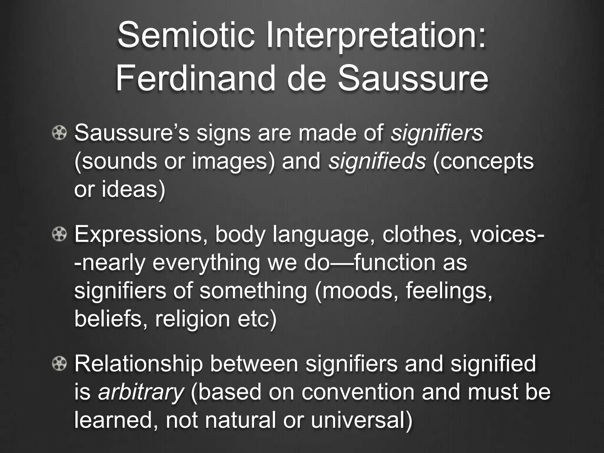 Semiotic Interpretation:
   Ferdinand de Saussure
Saussure‘s signs are made of signifiers
(sounds or images) and signifieds (concepts
or ideas)
Expressions, body language, clothes, voices-
-nearly everything we do—function as
signifiers of something (moods, feelings,
beliefs, religion etc)
Relationship between signifiers and signified
is arbitrary (based on convention and must be
learned, not natural or universal)
 