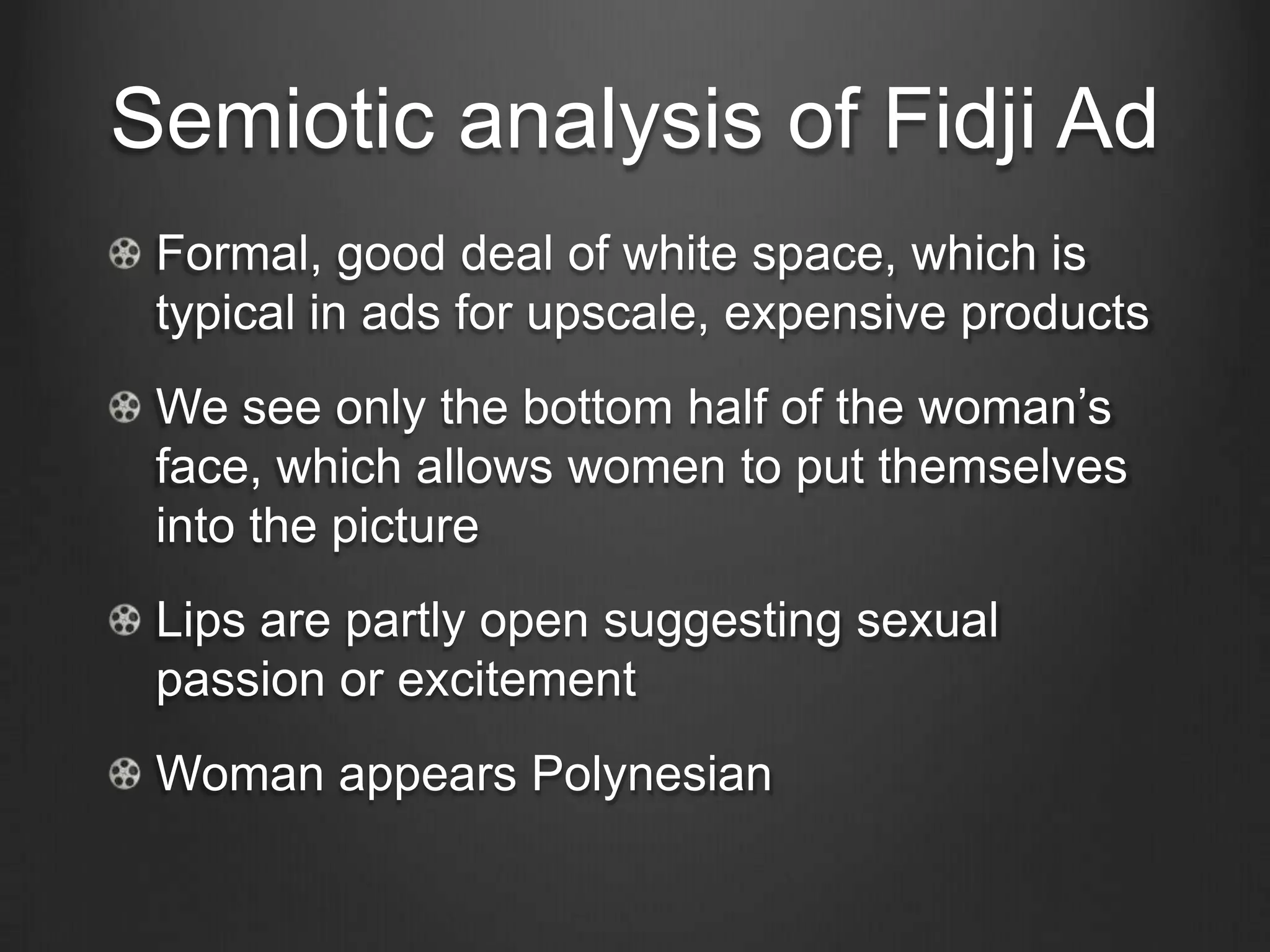 Semiotic analysis of Fidji Ad
 Formal, good deal of white space, which is
 typical in ads for upscale, expensive products
 We see only the bottom half of the woman‘s
 face, which allows women to put themselves
 into the picture
 Lips are partly open suggesting sexual
 passion or excitement
 Woman appears Polynesian
 