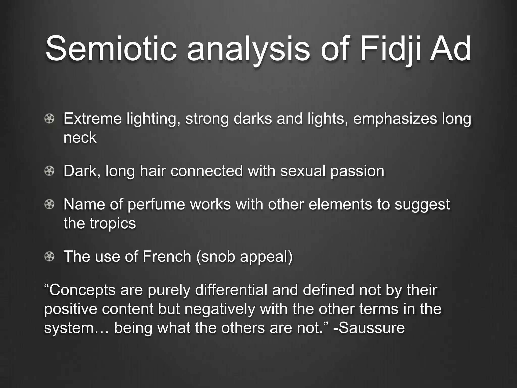 Semiotic analysis of Fidji Ad
  Extreme lighting, strong darks and lights, emphasizes long
  neck

  Dark, long hair connected with sexual passion

  Name of perfume works with other elements to suggest
  the tropics

  The use of French (snob appeal)

―Concepts are purely differential and defined not by their
positive content but negatively with the other terms in the
system… being what the others are not.‖ -Saussure
 