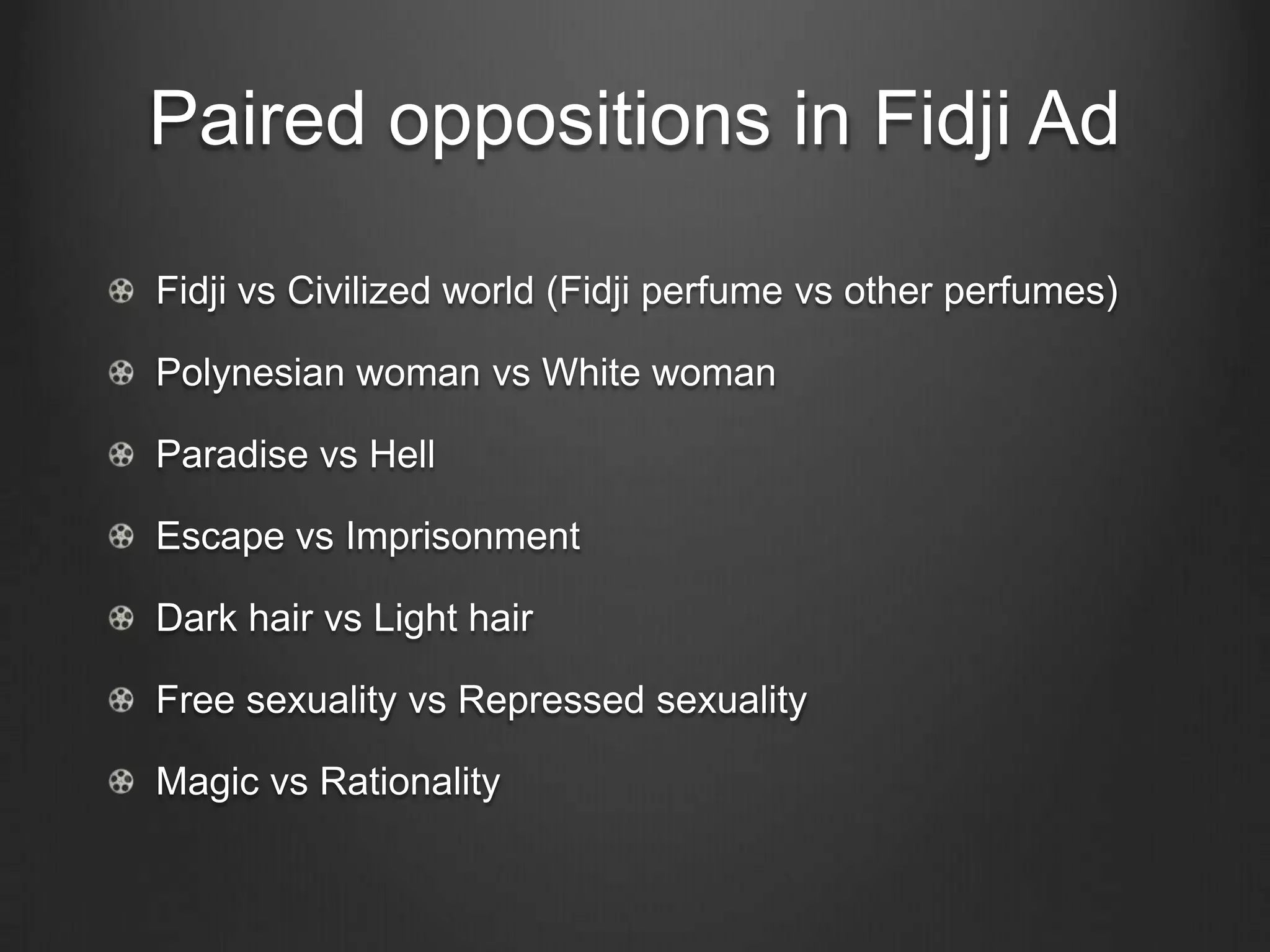 Paired oppositions in Fidji Ad

Fidji vs Civilized world (Fidji perfume vs other perfumes)

Polynesian woman vs White woman

Paradise vs Hell

Escape vs Imprisonment

Dark hair vs Light hair

Free sexuality vs Repressed sexuality

Magic vs Rationality
 