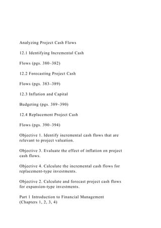 Analyzing Project Cash Flows
12.1 Identifying Incremental Cash
Flows (pgs. 380–382)
12.2 Forecasting Project Cash
Flows (pgs. 383–389)
12.3 Inflation and Capital
Budgeting (pgs. 389–390)
12.4 Replacement Project Cash
Flows (pgs. 390–394)
Objective 1. Identify incremental cash flows that are
relevant to project valuation.
Objective 3. Evaluate the effect of inflation on project
cash flows.
Objective 4. Calculate the incremental cash flows for
replacement-type investments.
Objective 2. Calculate and forecast project cash flows
for expansion-type investments.
Part 1 Introduction to Financial Management
(Chapters 1, 2, 3, 4)
 