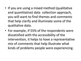 • If you are using a mixed method (qualitative
and quantitative) data collection approach,
you will want to find themes and comments
that help clarify and illuminate some of the
qualitative data.
• For example, if 55% of the respondents were
dissatisfied with the accessibility of the
intervention, it helps to have a representative
mix of comments that help illustrate what
kinds of problems people were experiencing.
 
