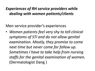 Experiences of RH service providers while
dealing with women patients/clients
Men service provider’s experiences
• Women patients feel very shy to tell clinical
symptoms of STI and do not allow genital
examination. Mostly, they promise to come
next time but never come for follow up.
Sometimes I have to take help from nursing
staffs for the genital examination of women.
(Dermatologist Dang )
 