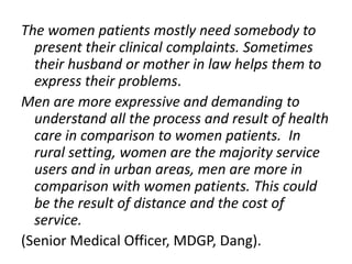 The women patients mostly need somebody to
present their clinical complaints. Sometimes
their husband or mother in law helps them to
express their problems.
Men are more expressive and demanding to
understand all the process and result of health
care in comparison to women patients. In
rural setting, women are the majority service
users and in urban areas, men are more in
comparison with women patients. This could
be the result of distance and the cost of
service.
(Senior Medical Officer, MDGP, Dang).
 