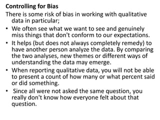 Controlling for Bias
There is some risk of bias in working with qualitative
data in particular;
• We often see what we want to see and genuinely
miss things that don't conform to our expectations.
• It helps (but does not always completely remedy) to
have another person analyze the data. By comparing
the two analyses, new themes or different ways of
understanding the data may emerge.
• When reporting qualitative data, you will not be able
to present a count of how many or what percent said
or did something.
• Since all were not asked the same question, you
really don't know how everyone felt about that
question.
 