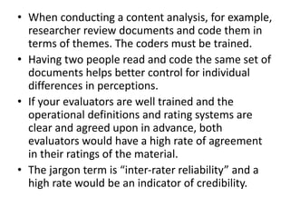 • When conducting a content analysis, for example,
researcher review documents and code them in
terms of themes. The coders must be trained.
• Having two people read and code the same set of
documents helps better control for individual
differences in perceptions.
• If your evaluators are well trained and the
operational definitions and rating systems are
clear and agreed upon in advance, both
evaluators would have a high rate of agreement
in their ratings of the material.
• The jargon term is “inter-rater reliability” and a
high rate would be an indicator of credibility.
 