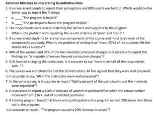 Common Mistakes in Interpreting Quantitative Data
1. A survey asked people to report their perceptions and 80% said it was helpful. Which would be the
better way to report the findings:
• a. ____"The program is helpful"
• b. ____"The participants found the program helpful."
2. The respondents were asked to identify the barriers and supports to the program.
• What is the problem with reporting the results in terms of "pros" and "cons"?
3. A survey asked students to rate various components of the course and most rated each of the
components positively. What is the problem of writing that “most (70%) of the students felt the
course was a success”?
4. 40% of the women and 30% of the men favored curriculum changes. Is it accurate to report the
findings as: “a majority of women favored curriculum changes”?
5. 51% favored changing the curriculum. Is it accurate to say "more than half of the respondents
said…”?
6. The survey was completed by 5 of the 20 instructors. All five agreed that they were well prepared.
Is it accurate to say, "All of the instructors were well-prepared”?
7. In the same survey, is it accurate to report "Eighty percent of the participants said the materials
were organized”?
8. Is it accurate to report a 100% n increase of women in political office when the actual number
increased from 2 to 4, out of 50 elected positions?
9. A training program found that those who participated in the program earned 20% more than those
not in the program.
Is it accurate to report, “The program caused a 20% increase in salary”?
 